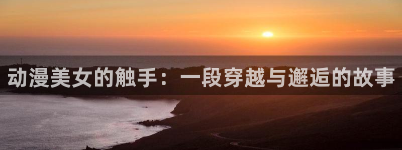 风车动漫下载新版本安装：动漫美女的触手：一段穿越与邂逅的故事