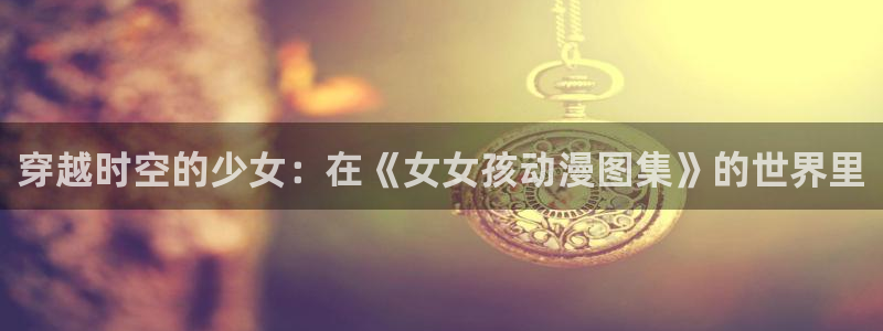 风车动漫p专注动漫：穿越时空的少女：在《女女孩动漫图集》的世界里